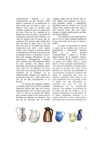 emplazamiento       humano,       y     este   imaginan algún tipo de función para él.
emplazamiento ha sido llevado a cabo           Esto implica que cualquier cosa que se
desde el momento de su producción, es          haya diseñado, creado, o simplemente
decir desde que era tierra y agua y se         percibido como tal, cumple con el fin de
fabricó como jarra ex profeso para             objeto. Sería entonces para este autor lo
contener, condición que le es propia para      más Da-sein (estar ahí) que existe,
ser jarra. Pero una vez separada de su         siempre y cuando establezcamos con ellos
fabricación debe ser jarra y presentar las     un vínculo dialógico.
condiciones necesarias para contener a la               Este diálogo no sólo depende de lo
vista de aquellos que la usarán para tal       que se ve o se siente, depende también de
propósito. Pero la jarra sigue siendo jarra    lo que está oculto, de lo que se supone o
aún esté llena de agua, vino o aire. La        infiere.
jarra será jarra en la medida que cumpla                El sujeto al concentrarse lo divide
condiciones para serlo… pero seguirá           y separa de su entorno con el fin de
siendo “cosa” aunque se destruya porque        aprehenderlo e interpretarlo. Merleau
la cosidad de la cosa está en su esencia, no   Ponti,      en     su     texto     llamado
accediendo nunca a la patencia, es decir,      “Fenomenología”, explica la división
fuera del lenguaje. Basándonos en este         objeto-entorno de la siguiente manera:
pensamiento Heideggeriano podemos              “Ver un objeto significa o bien tenerlo en
decir entonces que sólo podremos hablar        el margen del campo visual y poder
en éste artículo del objeto como               fijarlo, o bien responder efectivamente a
elementos, que pueden ser llamados: jarra,     esta solicitación fijándolo. Cuando lo fijo,
vaso, silla, etc., en definitiva, no de la     me anclo en él, pero este “paro” de la
cosa como cosa, sino que de la cosa como       mirada no es más que una modalidad de
acontecer en el lenguaje, en su                su movimiento: prosigo en el interior del
emplazamiento humano que implica su            objeto la exploración que, hace un
percepción como tal, y entre todos estos,      momento, planeaba sobre todos, en un
uno de los más característicos es su           solo movimiento cierro el paisaje y abro
función.                                       el objeto. Las dos operaciones no
        La función sin embargo, también        coinciden por azar: no son las
es confusa, Jordi Llovet (1981), diseñador     contingencias de mi organización
industrial, declara que bajo este criterio     corporal –por ejemplo, la estructura de
fenomenológico, da lo mismo para que           mi retina- las que me obligan a ver el
“sirve” o cuál es la función del objeto,       contorno ligeramente si es que quiero ver
pues siempre tendrá un fin, puesto que la      el objeto claramente. Inclusive si no
finalidad no depende del artefacto, sino       supiera nada de los conos y bastoncillos,
que de las personas que al sentirlo            concebiría que es necesario adormecer el




                                                                                         5
 