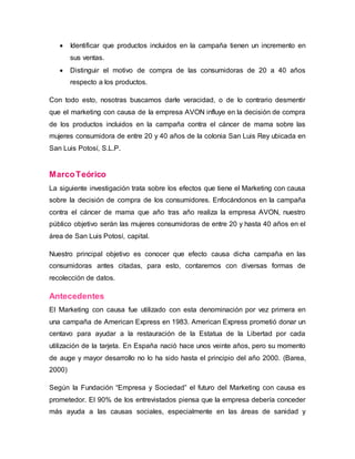  Identificar que productos incluidos en la campaña tienen un incremento en
sus ventas.
 Distinguir el motivo de compra de las consumidoras de 20 a 40 años
respecto a los productos.
Con todo esto, nosotras buscamos darle veracidad, o de lo contrario desmentir
que el marketing con causa de la empresa AVON influye en la decisión de compra
de los productos incluidos en la campaña contra el cáncer de mama sobre las
mujeres consumidora de entre 20 y 40 años de la colonia San Luis Rey ubicada en
San Luis Potosí, S.L.P.
MarcoTeórico
La siguiente investigación trata sobre los efectos que tiene el Marketing con causa
sobre la decisión de compra de los consumidores. Enfocándonos en la campaña
contra el cáncer de mama que año tras año realiza la empresa AVON, nuestro
público objetivo serán las mujeres consumidoras de entre 20 y hasta 40 años en el
área de San Luis Potosí, capital.
Nuestro principal objetivo es conocer que efecto causa dicha campaña en las
consumidoras antes citadas, para esto, contaremos con diversas formas de
recolección de datos.
Antecedentes
El Marketing con causa fue utilizado con esta denominación por vez primera en
una campaña de American Express en 1983. American Express prometió donar un
centavo para ayudar a la restauración de la Estatua de la Libertad por cada
utilización de la tarjeta. En España nació hace unos veinte años, pero su momento
de auge y mayor desarrollo no lo ha sido hasta el principio del año 2000. (Barea,
2000)
Según la Fundación “Empresa y Sociedad” el futuro del Marketing con causa es
prometedor. El 90% de los entrevistados piensa que la empresa debería conceder
más ayuda a las causas sociales, especialmente en las áreas de sanidad y
 