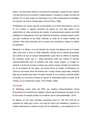 táctico. Las decisiones sobre la comunicación corporativa, aparte de que implican
a la alta dirección en su diseño e implementación, arriesgan la imagen de toda una
entidad. Por lo tanto suelen ser decisiones con un alto componente de estrategia,
con el punto de mira en el largo plazo. (Fine & Prince, 1998)
El Marketing con causa, para los consumidores, es un tema desconocido y que se
ve con cautela. A algunas personas les parece es muy bajo apelar a los
sentimientos de mala conciencia de la gente. A las personas les parece muy difícil
establecer la transparencia de lo que hacen las empresas y tampoco parece existir
una gran confianza en las ONG. Además se duda de la buena voluntad del
donante. Para otras personas, eso no parece ser importante e incluso se califica
de agobiante.
Respecto a si influye o no en la decisión de compra, hay algunos que no lo tienen
claro, para otros sí sería un factor influyente, siempre que la calidad del producto
sea similar a la que se compra habitualmente y para otros no influiría en absoluto.
Sin embargo puede que si estas decidiendo entre dos marcas te decidas
subconscientemente para la empresa que tiene mayor imagen. La imagen es
esencial a la hora de comprar y parece que asociar causas sociales con productos
es, en la mayoría de las veces, una buena forma de crearlo. El Marketing con
causa es una buena forma de sentirse bien consigo mismo (crear valor), mediante
algo que se tendría que hacer de todas maneras (ir a la compra) y además facilita
el hacerlo, es una forma cómoda de ejercer la solidaridad desde el carrito de la
compra, sin un compromiso mayor. (Fox & Kloter, 2006)
Contexto
El Marketing social parte del RSE que significa Responsabilidad Social
Empresarial son compromisos, legales o éticos que las empresas persiguen con el
fin de causar un impacto positivo en el entorno que la rodea (Montalvillo, 2013)
En México se han visto increíbles campañas como es: The Hair Fest fue un
concierto de metal poco común, en el que se invitó a los metaleros a comprar su
entrada ofreciendo un mechón de pelo de 25 centímetros, o una aportación de 70
 