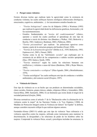  Porqué somos violentos:
Existen diversas teorías que explican tanto la agresividad como la existencia de
conductas violentas, las cuales atribuyen factores etiológicos diferenciales (biológicos,
emocionales, cognitivos, ambientales…). Así encontramos estudios basados en:
- “Teorías biologicistas”: como los de Halperin (1994) o Wurtman (1995)
que explican la agresividad desde las deficiencias genéticas, hormonales y de
los neurotransmisores.
- Estudios fundamentados en “teorías del condicionamiento” (clásico,
operante y social) las cuales justifican el aprendizaje de este tipo de
conductas a través de distintas vías (Bandura y Walker, 1963; Berkowitz y
Rawlin, 1963; Anderson y Bushman, 2002 y Pahlavan, 2002).
- “Teorías psicoanalistas” que explican las pulsaciones agresivas como
innatas y parte de la estructura psíquica del hombre (Freud, 1920).
- “Teorías de la freustración-agresión” (Dollar et al., 1939; Berkowitz, 1993;
Espinosa et al., 2003 y Naouri, 2005).
- Teorías como la de las “habilidades sociales” que explicajan por la
existencia de un déficit de las competencias o señales sociales apropiadas
(Slee, 1993; Sutton y Smith, 1999)
- “Teorías miméticas” según las cuales las relaciones humanas son
conflictivas y violentas a causa del deseo (Barahona, 2006 y Rojas Marcos,
1995).
- “Teorías contextuales o ecológicas” (Díaz-Aguado, 2004 y Bronfenbrenner,
1979).
- “Teorías sociológicas” las cuales atribuyen este tipo de conductas a variables
ambientales y del contexto social (Ovejero, 1997).
 Violencia de Género:
Este tipo de violencia no es un hecho que sea producto en determinadas sociedades,
clases sociales, fronteras, grupos étnicos, edades, religiones (Mirat y Armendáriz, 2006;
García-Mina, 2008; Sanmartín, 2006). Es un fenómeno que existe desde el origen de la
sociedad patriarcal (Gorjón, 2004).
Diversas normativas como el artículo 1º de la “Declaración sobre la eliminación de la
violencia contra la mujer” de las Naciones Unidas o la “Ley Orgánica 1/2004, de
Medidas de Protección Integral contra la Violencia de Género” de España” la definen,
aunque considero necesario reflejar la que realizan algunos autores.
Fernández-Alonso (2003:11) señala que este tipo de violencia “hace referencia a la
violencia específica contra las mujeres, utilizada como instrumento para mantener la
discriminación, la desigualdad y las relaciones de poder de los hombres sobre las
mujeres. Comprende la violencia física, sexual y psicológica incluidas las amenazas, la
 