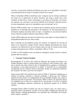 coacción, o la privación arbitraria de libertad, que ocurre en la vida pública o privada y
cuyo principal factor de riesgo lo constituye el hecho de ser mujer”.
Mirat y Armendáriz (2006) la identifican como “cualquier acto de violencia sufrido por
una mujer por su pertenencia al género femenino, que tenga o pueda tener como
resultado un daño físico, sexual o psicológico y que abarca el homicidio, las lesiones,
las amenazas, las coacciones, la privación arbitraria de la libertad, la libertad sexual y
los tratos degradantes, tanto en la vida pública como en la privada” (p.12).
Moreno (2008) la define como “la violencia que los hombres ejercen contra las mujeres
basándose en la ideología del patriarcado o del machismo” (p. 49) representada por la
dominación legítima masculina sobre la mujer y situándolas en una posición familiar,
social y laboral secundaria (Alberdi y Rojas Marcos, 2005).
Capelo (2005) señala que este tipo de violencia tiene como objeto a la mujer debido a la
desigualdad distributiva de los roles sociales.
Para el abordaje de este problema existen dos sistemas: la regulación de este tipo de
delito en los respectivos Códigos Penales (opción adoptada generalmente por países
europeos) o la elaboración de una ley integral contra este tipo de violencia (más común
en países latinoamericanos). (Mirat y Armendáriz, 2006, p. 55-56).
La ONU en 1995 estableció entre sus objetivos estratégicos la lucha contra la violencia
ejercida sobre las mujeres.
 Concepto Violencia Familiar:
Recomendación Nº R (85) 4 del Comité de Ministros del Consejo de Europa a los
Estados Miembros sobre la violencia dentro de la familia en 1985 la define como “todo
acto u omisión que atente contra la vida, la integridad física o psíquica o la libertad de
una persona, o que ponga gravemente en peligro el desarrollo de su personalidad,
considerando que tal violencia afecta en particular, aunque en condiciones diferentes,
por una parte a los niños, y por otra a las mujeres”.
Según Araujo (2001:34) la definición que ofrece la OMS es “fenómeno complejo que se
sustenta en patrones culturales y creencias profundas y afirma que esta violencia,
adquiere diversas formas y es independiente de la nacionalidad, religión, raza, cultura y
extracción social de las personas”. Para (Gorjón, 2004) se refiere a las agresiones físicas
y/o simbólicas que se dan en el contexto de la vida privada, en la que se implican
vínculos genealógicos primarios (relaciones de parentesco propias de la familia
nuclear).
Fernández-Alonso (2003:11) define este tipo de violencia como “los malos tratos o
agresiones físicas, psicológicas, sexuales o de otra índole, infligidas por personas del
medio familiar y dirigida generalmente a los miembros más vulnerables de la misma:
niños, mujeres y ancianos”.
 