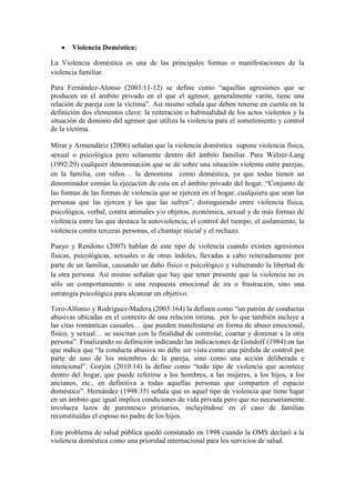  Violencia Doméstica:
La Violencia doméstica es una de las principales formas o manifestaciones de la
violencia familiar.
Para Fernández-Alonso (2003:11-12) se define como “aquellas agresiones que se
producen en el ámbito privado en el que el agresor, generalmente varón, tiene una
relación de pareja con la víctima”. Así mismo señala que deben tenerse en cuenta en la
definición dos elementos clave: la reiteración o habitualidad de los actos violentos y la
situación de dominio del agresor que utiliza la violencia para el sometimiento y control
de la víctima.
Mirat y Armendáriz (2006) señalan que la violencia doméstica supone violencia física,
sexual o psicológica pero solamente dentro del ámbito familiar. Para Welzer-Lang
(1992:29) cualquier denominación que se dé sobre una situación violenta entre parejas,
en la familia, con niños… la denomina como doméstica, ya que todas tienen un
denominador común la ejecución de esta en el ámbito privado del hogar. “Conjunto de
las formas de las formas de violencia que se ejercen en el hogar, cualquiera que sean las
personas que las ejercen y las que las sufren”, distinguiendo entre violencia física,
psicológica, verbal, contra animales y/o objetos, económica, sexual y de más formas de
violencia entre las que destaca la autoviolencia, el control del tiempo, el aislamiento, la
violencia contra terceras personas, el chantaje inicial y el rechazo.
Pueyo y Rendono (2007) hablan de este tipo de violencia cuando existen agresiones
físicas, psicológicas, sexuales o de otras índoles, llevadas a cabo reiteradamente por
parte de un familiar, causando un daño físico o psicológico y vulnerando la libertad de
la otra persona. Así mismo señalan que hay que tener presente que la violencia no es
sólo un comportamiento o una respuesta emocional de ira o frustración, sino una
estrategia psicológica para alcanzar un objetivo.
Toro-Alfonso y Rodríguez-Madera (2003:164) la definen como “un patrón de conductas
abusivas ubicadas en el contexto de una relación intima, por lo que también incluye a
las citas románticas casuales… que pueden manifestarse en forma de abuso emocional,
físico, y sexual… se suscitan con la finalidad de controlar, coartar y dominar a la otra
persona”. Finalizando su definición indicando las indicaciones de Gondolf (1984) en las
que indica que “la conducta abusiva no debe ser vista como una pérdida de control por
parte de uno de los miembros de la pareja, sino como una acción deliberada e
intencional”. Gorjón (2010:14) la define como “todo tipo de violencia que acontece
dentro del hogar, que puede referirse a los hombres, a las mujeres, a los hijos, a los
ancianos, etc., en definitiva a todas aquellas personas que comparten el espacio
doméstico”. Hernández (1998:35) señala que es aquel tipo de violencia que tiene lugar
en un ámbito que igual implica condiciones de vida privada pero que no necesariamente
involucra lazos de parentesco primarios, incluyéndose en el caso de familias
reconstituidas el esposo no padre de los hijos.
Este problema de salud pública quedó constatado en 1998 cuando la OMS declaró a la
violencia doméstica como una prioridad internacional para los servicios de salud.
 