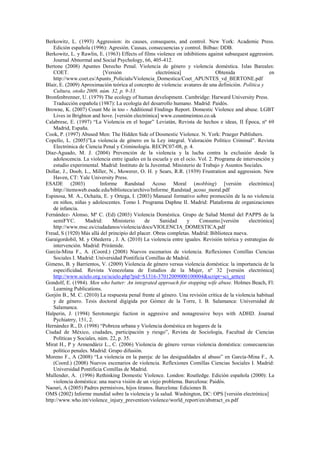 Berkowitz, L. (1993) Aggression: its causes, consequens, and control. New York: Academic Press.
Edición española (1996): Agresión. Causas, consecuencias y control. Bilbao: DDB.
Berkowitz, L. y Rawlin, E. (1963) Effects of films violence on inhibitions against subsequest aggression.
Journal Abnormal and Social Psychology, 66, 405-412.
Bertone (2008) Apuntes Derecho Penal. Violencia de género y violencia doméstica. Islas Bareales:
COET. [Versión electrónica] Obtenida en
http://www.coet.es/Apunts_Policials/Violencia_Domestica/Coet_APUNTES_vd_BERTONE.pdf
Blair, E. (2009) Aproximación teórica al concepto de violencia: avatares de una definición. Política y
Cultura, otoño 2009, núm. 32, p. 9-33.
Bronfenbrenner, U. (1979) The ecology of human development. Cambridge: Harward University Press.
Traducción española (1987): La ecología del desarrollo humano. Madrid: Paidós.
Browne, K. (2007) Count Me in too - Additional Findings Report. Domestic Violence and abuse. LGBT
Lives in Brighton and hove. [versión electrónica] www.countmeintoo.co.uk
Calabrese, E. (1997) “La Violencia en el hogar” Leviatán, Revista de hechos e ideas, II Época, nº 69
Madrid, España.
Cook, P. (1997) Abused Men: The Hidden Side of Dosmestic Violence. N. York: Praeger Publishers.
Copello, L. (2005)”La violencia de género en la Ley integral. Valoración Político Criminal”. Revista
Electrónica de Ciencia Penal y Criminología. RECPC07-08, p. 4.
Díaz-Aguado, M. J. (2004) Prevención de la violencia y la lucha contra la exclusión desde la
adolescencia. La violencia entre iguales en la escuela y en el ocio. Vol. 2. Programa de intervención y
estudio experimental. Madrid: Instituto de la Juventud. Ministerio de Trabajo y Asuntos Sociales.
Dollar, J., Doob, L., Miller, N., Mowerer, O. H. y Sears, R.R. (1939) Frustration and aggression. New
Haven, CT: Yale University Press.
ESADE (2003) Informe Randstad Acoso Moral (mobbing) [versión electrónica]
http://itemsweb.esade.edu/biblioteca/archivo/Informe_Randstad_acoso_moral.pdf
Espinosa, M. A., Ochaita, E. y Ortega, I. (2003) Manueal formativo sobre promoción de la no violencia
en niños, niñas y adolescentes. Tomo I. Programa Daphne II. Madrid: Plataforma de organizaciones
de infancia.
Fernández- Alonso, Mª C. (Ed) (2003) Violencia Doméstica. Grupo de Salud Mental del PAPPS de la
semiFYC. Madrid: Ministerio de Sanidad y Consumo.[versión electrónica]
http://www.msc.es/ciudadanos/violencia/docs/VIOLENCIA_DOMESTICA.pdf
Freud, S (1920) Más allá del principio del placer. Obras completas. Madrid: Biblioteca nueva.
Garaigordobil, M. y Oñederra , J. A. (2010) La violencia entre iguales. Revisión teórica y estrategias de
intervención. Madrid: Prirámide.
García-Mina F., A. (Coord.) (2008) Nuevos escenarios de violencia. Reflexiones Comillas Ciencias
Sociales I. Madrid: Universidad Pontificia Comillas de Madrid.
Gimeno, B. y Barrientos, V. (2009) Violencia de género versus violencia doméstica: la importancia de la
especificidad. Revista Venezolana de Estudios de la Mujer, nº 32 [versión electrónica]
http://www.scielo.org.ve/scielo.php?pid=S1316-37012009000100004&script=sci_arttext
Gondolf, E. (1984). Men who batter: An integrated approach for stopping wife abuse. Holmes Beach, Fl:
Learning Publications.
Gorjón B., M. C. (2010) La respuesta penal frente al género. Una revisión crítica de la violencia habitual
y de género. Tesis doctoral digigida por Gómez de la Torre, I. B. Salamanca: Universidad de
Salamanca.
Halperin, J. (1994) Serotonergic fuction in aggresive and nonagressive boys with ADHD. Journal
Pychiatrry, 151, 2.
Hernández R., D. (1998) “Pobreza urbana y Violencia doméstica en hogares de la
Ciudad de México, ciudades, participación y riesgo”, Revista de Sociología, Facultad de Ciencias
Políticas y Sociales, núm. 22, p. 35.
Mirat H., P y Armendáriz L., C. (2006) Violencia de género versus violencia doméstica: consecuencias
político penales. Madrid: Grupo difusión.
Moreno F., A (2008) “La violencia en la pareja: de las desigualdades al abuso” en García-Mina F., A.
(Coord.) (2008) Nuevos escenarios de violencia. Reflexiones Comillas Ciencias Sociales I. Madrid:
Universidad Pontificia Comillas de Madrid.
Mullender, A. (1996) Rethinking Domestic Violence. London: Routledge. Edición española (2000): La
violencia doméstica: una nueva visión de un viejo problema. Barcelona: Paidós.
Naouri, A (2005) Padres permisivos, hijos tiranos. Barcelona: Ediciones B.
OMS (2002) Informe mundial sobre la violencia y la salud. Washington, DC: OPS [versión electrónica]
http://www.who.int/violence_injury_prevention/violence/world_report/en/abstract_es.pdf
 