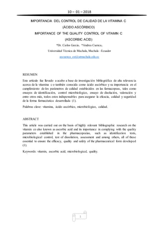 10 – 01 – 2018
1
IMPORTANCIA DEL CONTROL DE CALIDAD DE LA VITAMINA C
(ÁCIDO ASCÓRBICO)
IMPORTANCE OF THE QUALITY CONTROL OF VITAMIN C
(ASCORBIC ACID)
*Dr. Carlos Garcia1 *Andrea Cuenca2
Universidad Técnica de Machala, Machala –Ecuador
aecuenca_est@utmachala.edu.ec
RESUMEN
Este artículo fue llevado a acabo a base de investigación bibliográfica de alta relevancia
acerca de la vitamina c o también conocida como ácido ascórbico y su importancia en el
cumplimiento de los parámetros de calidad establecidos en las farmacopeas, tales como
ensayos de identificación, control microbiológico, ensayo de disolución, valoración y
entre otros más, todos estos indispensables para asegurar la eficacia, calidad y seguridad
de la forma farmacéutica desarrollada (1).
Palabras clave: vitamina, ácido ascórbico, microbiológico, calidad.
ABSTRACT
This article was carried out on the basis of highly relevant bibliographic research on the
vitamin co also known as ascorbic acid and its importance in complying with the quality
parameters established in the pharmacopoeias, such as identification tests,
microbiological control, test of dissolution, assessment and among others, all of these
essential to ensure the efficacy, quality and safety of the pharmaceutical form developed
(1).
Keywords: vitamin, ascorbic acid, microbiological, quality.
 