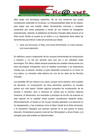 Publicación en línea. Granada (España). Año IX Número 10. Junio de 2011. ISSN: 1695-324X
http://www.ugr.es/~sevimeco/revistaeticanet/index.htm
ellas tenga una tecnología específica. No es una tendencia que pueda
considerarse sostenible en el tiempo. La interoperabilidad debe de ser básica,
para lograr que sea posible utilizar herramientas comunes y compartir
contenidos que serán publicados a través de una interfaz de navegación
estandarizada. Además, la plataforma de Mundos Virtuales debe situarse en la
Web social, dónde el usuario es el centro y a su disposición tiene todas las
herramientas para llevar a cabo las acciones que desee:
• crear una red social, un blog, una nueva herramienta, un nuevo servicio,
una nueva aplicación.
En definitiva, poner a disposición de los usuarios herramientas de construcción
y creación y, no dar por sentado para qué van a ser utilizadas estas
tecnologías. Por último, deben tenerse presentes las posibles interacciones con
otras tecnologías emergentes como la realidad aumentada o los dispositivos
móviles que, al parecer, tendrán un gran desarrollo comercial en un futuro no
muy lejano. La inmersión total debería ser uno de los retos de los Mundos
Virtuales.
Las pantallas 3D son todavía muy caras, aunque como siempre, será cuestión
de demanda. La incorporación de otros elementos sensitivos no visuales
parece aún más lejana. Existen algunos proyectos de incorporación de de
aromas o vibración, pero si tenemos en cuenta que la primera máquina
inmersiva, el Sensorama, fue inventada a principios de los 60, los avances en
este aspecto de la realidad virtual pueden considerarse bastante lentos.
Afortunadamente, el interés en los mundo virtuales aplicados a la docencia no
ha desaparecido, y hay iniciativas como la Open Cobalt de la Duke University,
o la asociación Hispagrid que parecen apuntar en la que parece la buena
dirección, Wonderland proyecto inicial de Sun Microsystem y ahora Oracle, y el
escogido para este análisis es Opensimulator.
 