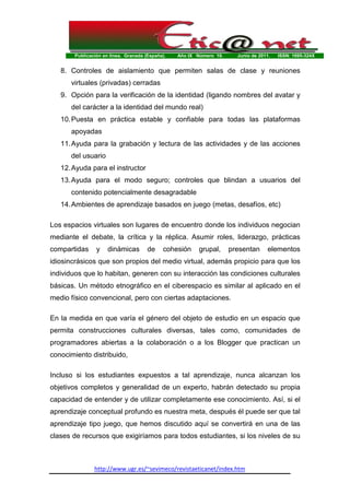 Publicación en línea. Granada (España). Año IX Número 10. Junio de 2011. ISSN: 1695-324X
http://www.ugr.es/~sevimeco/revistaeticanet/index.htm
8. Controles de aislamiento que permiten salas de clase y reuniones
virtuales (privadas) cerradas
9. Opción para la verificación de la identidad (ligando nombres del avatar y
del carácter a la identidad del mundo real)
10.Puesta en práctica estable y confiable para todas las plataformas
apoyadas
11.Ayuda para la grabación y lectura de las actividades y de las acciones
del usuario
12.Ayuda para el instructor
13.Ayuda para el modo seguro; controles que blindan a usuarios del
contenido potencialmente desagradable
14.Ambientes de aprendizaje basados en juego (metas, desafíos, etc)
Los espacios virtuales son lugares de encuentro donde los individuos negocian
mediante el debate, la crítica y la réplica. Asumir roles, liderazgo, prácticas
compartidas y dinámicas de cohesión grupal, presentan elementos
idiosincrásicos que son propios del medio virtual, además propicio para que los
individuos que lo habitan, generen con su interacción las condiciones culturales
básicas. Un método etnográfico en el ciberespacio es similar al aplicado en el
medio físico convencional, pero con ciertas adaptaciones.
En la medida en que varía el género del objeto de estudio en un espacio que
permita construcciones culturales diversas, tales como, comunidades de
programadores abiertas a la colaboración o a los Blogger que practican un
conocimiento distribuido,
Incluso si los estudiantes expuestos a tal aprendizaje, nunca alcanzan los
objetivos completos y generalidad de un experto, habrán detectado su propia
capacidad de entender y de utilizar completamente ese conocimiento. Así, si el
aprendizaje conceptual profundo es nuestra meta, después él puede ser que tal
aprendizaje tipo juego, que hemos discutido aquí se convertirá en una de las
clases de recursos que exigiríamos para todos estudiantes, si los niveles de su
 