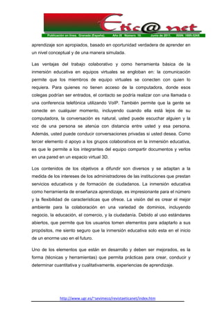 Publicación en línea. Granada (España). Año IX Número 10. Junio de 2011. ISSN: 1695-324X
http://www.ugr.es/~sevimeco/revistaeticanet/index.htm
aprendizaje son apropiados, basado en oportunidad verdadera de aprender en
un nivel conceptual y de una manera simulada.
Las ventajas del trabajo colaborativo y como herramienta básica de la
inmersión educativa en equipos virtuales se engloban en: la comunicación
permite que los miembros de equipo virtuales se conecten con quien lo
requiera. Para quienes no tienen acceso de la computadora, donde esos
colegas podrían ser entrados, el contacto se podría realizar con una llamada o
una conferencia telefónica utilizando VoIP. También permite que la gente se
conecte en cualquier momento, incluyendo cuando ella está lejos de su
computadora, la conversación es natural, usted puede escuchar alguien y la
voz de una persona se atenúa con distancia entre usted y esa persona.
Además, usted puede conducir conversaciones privadas si usted desea. Como
tercer elemento d apoyo a los grupos colaborativos en la inmersión educativa,
es que le permite a los integrantes del equipo compartir documentos y verlos
en una pared en un espacio virtual 3D.
Los contenidos de los objetivos a difundir son diversos y se adaptan a la
medida de los intereses de los administradores de las instituciones que prestan
servicios educativos y de formación de ciudadanos. La inmersión educativa
como herramienta de enseñanza aprendizaje, es impresionante para el número
y la flexibilidad de características que ofrece. La visión del es crear el mejor
ambiente para la colaboración en una variedad de dominios, incluyendo
negocio, la educación, el comercio, y la ciudadanía. Debido al uso estándares
abiertos, que permite que los usuarios tomen elementos para adaptarlo a sus
propósitos, me siento seguro que la inmersión educativa solo esta en el inicio
de un enorme uso en el futuro.
Uno de los elementos que están en desarrollo y deben ser mejorados, es la
forma (técnicas y herramientas) que permita prácticas para crear, conducir y
determinar cuantitativa y cualitativamente, experiencias de aprendizaje.
 