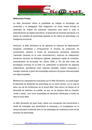 Publicación en línea. Granada (España). Año IX Número 10. Junio de 2011. ISSN: 1695-324X
http://www.ugr.es/~sevimeco/revistaeticanet/index.htm
Reflexiones Finales
La Web Semántica ofrece la posibilidad de integrar la tecnología, los
contenidos y la pedagogía. Esta integración, sin duda, traerá consigo la
necesidad de realizar los esfuerzos necesarios para llevar a cabo la
estandarización de objetos educativos, el desarrollo de intranets educativas o el
diseño de unidades de aprendizaje basadas en los estilos de aprendizaje y la
inteligencia emocional.
Asimismo, la Web Semántica ha de aplicarse en entornos de teleformación
otorgando versatilidad y enriqueciendo el proceso de producción de
conocimiento colectivo a través de simulaciones educativas colectivas
(“aprender haciendo en la nube computacional”); entornos de colaboración
semántica; servicios de bibliotecas digitales; adaptación rápida de contenido;
automatización de encuestas, etc. (Davis, 2008, p. 23). De este modo, las
tecnologías inmersas en la Web 3.0, potenciarán el desarrollo de sistemas
colaborativos, permitiendo crear sistemas tutoriales, realizar búsquedas y
manejar contenido a partir del ensamblaje autónomo de piezas informacionales
con lógica acoplable.
Mediante los metasistemas propuestos por la Web Semántica, se puede lograr
el desarrollo de ambientes de aprendizaje en un menor tiempo, con lo cual se
salva una de las limitaciones de la actual Web. Este ahorro de tiempo en el
desarrollo de sistemas, es posible, ya que, no se requiere toda su creación
“arriba a abajo”, sino como ensamblaje de elementos distribuidos a través de
toda la nueva Web.
La Web Semántica de igual modo, ofrece una concepción del conocimiento a
través de ontologías que beneficiarán la búsqueda y la investigación en el
campo educativo incidiendo tanto en las estrategias de enseñanza como en los
procesos de aprendizaje.
 