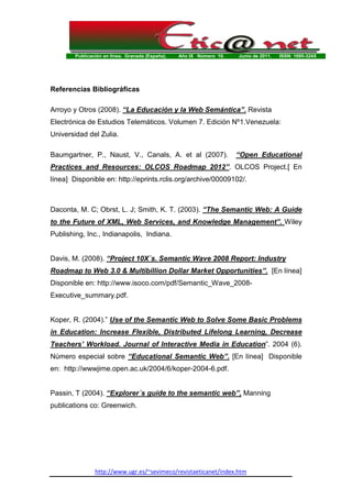 Publicación en línea. Granada (España). Año IX Número 10. Junio de 2011. ISSN: 1695-324X
http://www.ugr.es/~sevimeco/revistaeticanet/index.htm
Referencias Bibliográficas
Arroyo y Otros (2008). “La Educación y la Web Semántica”. Revista
Electrónica de Estudios Telemáticos. Volumen 7. Edición Nº1.Venezuela:
Universidad del Zulia.
Baumgartner, P., Naust, V., Canals, A. et al (2007). “Open Educational
Practices and Resources: OLCOS Roadmap 2012”. OLCOS Project.[ En
línea] Disponible en: http://eprints.rclis.org/archive/00009102/.
Daconta, M. C; Obrst, L. J; Smith, K. T. (2003). “The Semantic Web: A Guide
to the Future of XML, Web Services, and Knowledge Management”. Wiley
Publishing, Inc., Indianapolis, Indiana.
Davis, M. (2008). “Project 10X´s. Semantic Wave 2008 Report: Industry
Roadmap to Web 3.0 & Multibillion Dollar Market Opportunities”. [En línea]
Disponible en: http://www.isoco.com/pdf/Semantic_Wave_2008-
Executive_summary.pdf.
Koper, R. (2004).” Use of the Semantic Web to Solve Some Basic Problems
in Education: Increase Flexible, Distributed Lifelong Learning, Decrease
Teachers’ Workload. Journal of Interactive Media in Education”. 2004 (6).
Número especial sobre “Educational Semantic Web”. [En línea] Disponible
en: http://wwwjime.open.ac.uk/2004/6/koper-2004-6.pdf.
Passin, T (2004). “Explorer´s guide to the semantic web”, Manning
publications co: Greenwich.
 