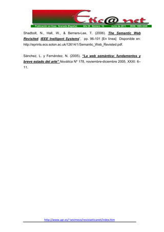 Publicación en línea. Granada (España). Año IX Número 10. Junio de 2011. ISSN: 1695-324X
http://www.ugr.es/~sevimeco/revistaeticanet/index.htm
Shadbolt, N., Hall, W., & Berners-Lee, T. (2006). The Semantic Web
Revisited. IEEE Inelligent Systems”, pp. 96-101 [En línea] Disponible en:
http://eprints.ecs.soton.ac.uk/12614/1/Semantic_Web_Revisted.pdf.
Sánchez, L. y Fernández, N. (2005). “La web semántica: fundamentos y
breve estado del arte” Novática Nº 178, noviembre-diciembre 2005, XXXI: 6–
11.
 