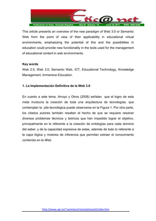 Publicación en línea. Granada (España). Año IX Número 10. Junio de 2011. ISSN: 1695-324X
http://www.ugr.es/~sevimeco/revistaeticanet/index.htm
This article presents an overview of the new paradigm of Web 3.0 or Semantic
Web from the point of view of their applicability in educational virtual
environments, emphasizing the potential of this and the possibilities in
education could provide new functionality in the tools used for the management
of educational content in web environments.
Key words
Web 2.0, Web 3.0, Semantic Web, ICT, Educational Technology, Knowledge
Management, Immersive Education.
1. La Implementación Definitiva de la Web 3.0
En cuanto a este tema, Arroyo y Otros (2008) señalan que el logro de esta
meta involucra la creación de toda una arquitectura de tecnologías, que
contemplan la pila tecnológica puede observarse en la Figura 1. Por otra parte,
los citados autores también resaltan el hecho de que se requiere resolver
diversos problemas técnicos y teóricos que han impedido lograr el objetivo,
principalmente en lo referente a la creación de ontologías para cada dominio
del saber, y de la capacidad expresiva de estas, además de todo lo referente a
la capa lógica y motores de inferencia que permitan extraer el conocimiento
contenido en la Web.
 