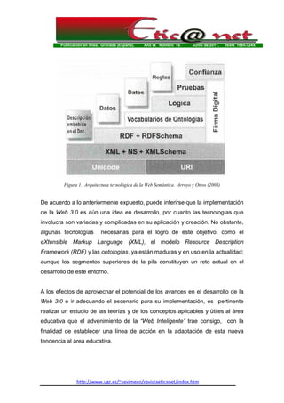 Publicación en línea. Granada (España). Año IX Número 10. Junio de 2011. ISSN: 1695-324X
http://www.ugr.es/~sevimeco/revistaeticanet/index.htm
Figura 1. Arquitectura tecnológica de la Web Semántica. Arroyo y Otros (2008)
De acuerdo a lo anteriormente expuesto, puede inferirse que la implementación
de la Web 3.0 es aún una idea en desarrollo, por cuanto las tecnologías que
involucra son variadas y complicadas en su aplicación y creación. No obstante,
algunas tecnologías necesarias para el logro de este objetivo, como el
eXtensible Markup Language (XML), el modelo Resource Description
Framework (RDF) y las ontologías, ya están maduras y en uso en la actualidad;
aunque los segmentos superiores de la pila constituyen un reto actual en el
desarrollo de este entorno.
A los efectos de aprovechar el potencial de los avances en el desarrollo de la
Web 3.0 e ir adecuando el escenario para su implementación, es pertinente
realizar un estudio de las teorías y de los conceptos aplicables y útiles al área
educativa que el advenimiento de la “Web Inteligente” trae consigo, con la
finalidad de establecer una línea de acción en la adaptación de esta nueva
tendencia al área educativa.
 