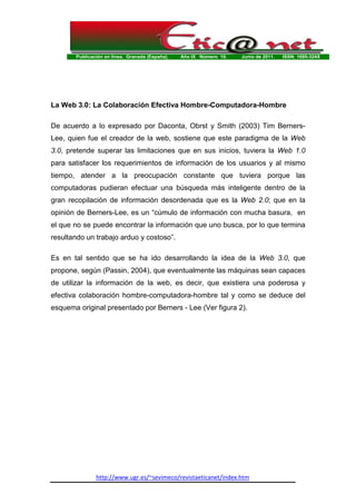 Publicación en línea. Granada (España). Año IX Número 10. Junio de 2011. ISSN: 1695-324X
http://www.ugr.es/~sevimeco/revistaeticanet/index.htm
La Web 3.0: La Colaboración Efectiva Hombre-Computadora-Hombre
De acuerdo a lo expresado por Daconta, Obrst y Smith (2003) Tim Berners-
Lee, quien fue el creador de la web, sostiene que este paradigma de la Web
3.0, pretende superar las limitaciones que en sus inicios, tuviera la Web 1.0
para satisfacer los requerimientos de información de los usuarios y al mismo
tiempo, atender a la preocupación constante que tuviera porque las
computadoras pudieran efectuar una búsqueda más inteligente dentro de la
gran recopilación de información desordenada que es la Web 2.0; que en la
opinión de Berners-Lee, es un “cúmulo de información con mucha basura, en
el que no se puede encontrar la información que uno busca, por lo que termina
resultando un trabajo arduo y costoso”.
Es en tal sentido que se ha ido desarrollando la idea de la Web 3.0, que
propone, según (Passin, 2004), que eventualmente las máquinas sean capaces
de utilizar la información de la web, es decir, que existiera una poderosa y
efectiva colaboración hombre-computadora-hombre tal y como se deduce del
esquema original presentado por Berners - Lee (Ver figura 2).
 