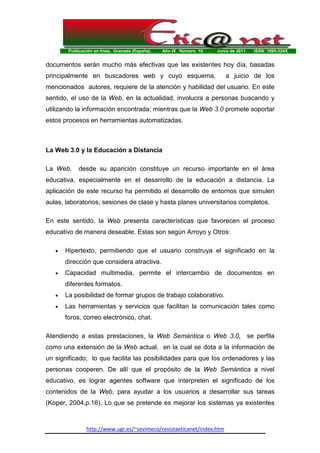 Publicación en línea. Granada (España). Año IX Número 10. Junio de 2011. ISSN: 1695-324X
http://www.ugr.es/~sevimeco/revistaeticanet/index.htm
documentos serán mucho màs efectivas que las existentes hoy día, basadas
principalmente en buscadores web y cuyo esquema, a juicio de los
mencionados autores, requiere de la atención y habilidad del usuario. En este
sentido, el uso de la Web, en la actualidad, involucra a personas buscando y
utilizando la información encontrada; mientras que la Web 3.0 promete soportar
estos procesos en herramientas automatizadas.
La Web 3.0 y la Educación a Distancia
La Web, desde su aparición constituye un recurso importante en el área
educativa, especialmente en el desarrollo de la educación a distancia. La
aplicación de este recurso ha permitido el desarrollo de entornos que simulen
aulas, laboratorios, sesiones de clase y hasta planes universitarios completos.
En este sentido, la Web presenta características que favorecen el proceso
educativo de manera deseable. Estas son según Arroyo y Otros:
• Hipertexto, permitiendo que el usuario construya el significado en la
dirección que considera atractiva.
• Capacidad multimedia, permite el intercambio de documentos en
diferentes formatos.
• La posibilidad de formar grupos de trabajo colaborativo.
• Las herramientas y servicios que facilitan la comunicación tales como
foros, correo electrónico, chat.
Atendiendo a estas prestaciones, la Web Semántica o Web 3.0, se perfila
como una extensión de la Web actual, en la cual se dota a la información de
un significado; lo que facilita las posibilidades para que los ordenadores y las
personas cooperen. De allí que el propósito de la Web Semántica a nivel
educativo, es lograr agentes software que interpreten el significado de los
contenidos de la Web, para ayudar a los usuarios a desarrollar sus tareas
(Koper, 2004,p.16). Lo que se pretende es mejorar los sistemas ya existentes
 