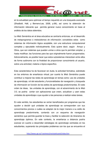 Publicación en línea. Granada (España). Año IX Número 10. Junio de 2011. ISSN: 1695-324X
http://www.ugr.es/~sevimeco/revistaeticanet/index.htm
en la actualidad para optimizar el tiempo requerido en una búsqueda avanzada
(Shadbolt, Hall, y Berners-Lee, 2006, p.96), así como la obtención de
información relevante que permita generar nuevo conocimiento en base al
análisis de los datos obtenidos.
La Web Semántica en el área educativa se centraría entonces, en el desarrollo
de metaprogramas o metasistemas de información; concebidos estos como
sistemas de información lógica acoplable, con una estructura computacional
completa y ejecutable individualmente. Esto quiere decir, según Arroyo y
Otros, que son sistemas que pueden unirse a otros que le permitan ampliar, y
hasta modificar, las funciones para las que originalmente fueron programados.
Adicionalmente, es posible hacer que estos subsistemas interactúen entre ellos
de forma autónoma con la finalidad de proporcionar conocimiento al usuario,
sobre una actividad, materia o tópico específico.
Esta característica ha de favorecer sin duda, la actividad formativa, sobretodo
en los entornos de enseñanza virtual; por cuanto la Web Semántica puede
contribuir a mejorar las redes de aprendizaje en temas como: uso de unidades
de aprendizaje, rol del estudiante y funcionalidades de navegación y búsqueda
de información en función de los estilos de aprendizaje predominantes. En este
orden de ideas, las unidades de aprendizaje, con el advenimiento de la Web
3.0, se podría contar con aplicaciones que creen, actualicen y usen estas
unidades de aprendizaje o que ayuden a las personas a realizar estas tareas.
En este sentido, los estudiantes se verían beneficiados por programas que les
ayuden a decidir qué unidades de aprendizaje se corresponden con sus
conocimientos previos o cuáles se adaptan de la mejor manera a su estilo de
aprendizaje predominante, contando con un esquema de navegación
semántico que permita guardar la traza y facilitar la selección de itinerarios de
aprendizaje óptimos. En este contexto, la enseñanza a distancia podría
avanzar en cuanto a desarrollar estrategias de aprendizaje centradas en los
estudiantes, superando los principales problemas con los que se encuentra el
 