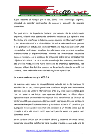Publicación en línea. Granada (España). Año IX Número 10. Junio de 2011. ISSN: 1695-324X
http://www.ugr.es/~sevimeco/revistaeticanet/index.htm
sujeto discente al navegar por la red, como son: sobrecarga cognitiva,
dificultad de recordar contraseñas de acceso y selección de recursos
adecuados.
De igual modo, es importante destacar que además de lo anteriormente
expuesto, existen otros potenciales beneficios educativos que aporta la Web
Semántica a la enseñanza a distancia, que de acuerdo con Baumgartner (2007,
p. 84) están asociados a la disponibilidad de aplicaciones semánticas: permitir
a los profesores y estudiantes identificar fácilmente recursos que tienen unas
propiedades particulares; visualizar las relaciones entre recursos; o realizar
interpretaciones y argumentaciones. Además las comunidades educativas
pueden implicarse en la creación de ontologías sobre como conceptuar los
objetivos educativos, los recursos de aprendizaje, los procesos y resultados,
etc. De este modo, en este nuevo escenario de enseñanza-aprendizaje, los
discentes utilizan los distintos recursos de la red en función de su perfil y el
docente, pasa a ser un facilitador de estrategias de aprendizaje.
La educación inmersiva y la WEB 3.0
La premisa para todos los desarrolladores debería ser la de mantener la
sencillez de su uso, construyendo una plataforma simple, con herramientas
básicas, fáciles de utilizar e interoperables entre sí y entre sus desarrollos, para
que los usuarios no tengan que aprender desde cero a utilizar alguna
aplicación nueva. Un interfaz de navegación fácil, herramientas de creación de
contenidos 3D para usuarios no técnicos serán esenciales. En este sentido, la
existencia de especificaciones abiertas y normativas sobre la 3D permitiría que
cualquiera fuese capaz de construir una aplicación o un Mundo Virtual que se
conecte a otro, del mismo modo que html permite crear una página web
conectada a otra.
En el contexto actual, con una Internet abierta y accesible no tiene sentido
desarrollar diferentes plataformas para mundos virtuales, o que cada una de
 