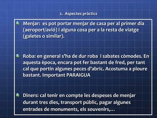 2. Aspectes pràctics
Menjar: es pot portar menjar de casa per al primer dia
(aeroport/avió) i alguna cosa per a la resta de viatge
(galetes o similar).
Roba: en general s’ha de dur roba i sabates còmodes. En
aquesta època, encara pot fer bastant de fred, per tant
cal que portin algunes peces d’abric. Acostuma a ploure
bastant. Important PARAIGUA
Diners: cal tenir en compte les despeses de menjar
durant tres dies, transport públic, pagar algunes
entrades de monuments, els souvenirs,…
 