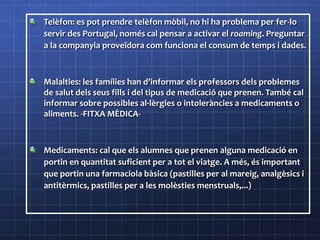 Telèfon: es pot prendre telèfon mòbil, no hi ha problema per fer-lo
servir des Portugal, només cal pensar a activar el roaming. Preguntar
a la companyia proveïdora com funciona el consum de temps i dades.
Malalties: les famílies han d’informar els professors dels problemes
de salut dels seus fills i del tipus de medicació que prenen. També cal
informar sobre possibles al·lèrgies o intoleràncies a medicaments o
aliments. -FITXA MÈDICA-
Medicaments: cal que els alumnes que prenen alguna medicació en
portin en quantitat suficient per a tot el viatge. A més, és important
que portin una farmaciola bàsica (pastilles per al mareig, analgèsics i
antitèrmics, pastilles per a les molèsties menstruals,...)
 