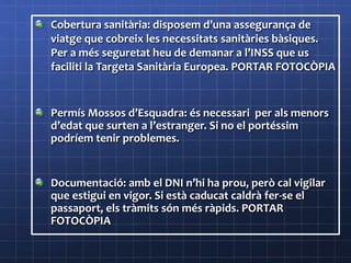 Cobertura sanitària: disposem d’una assegurança de
viatge que cobreix les necessitats sanitàries bàsiques.
Per a més seguretat heu de demanar a l’INSS que us
faciliti la Targeta Sanitària Europea. PORTAR FOTOCÒPIA
Permís Mossos d’Esquadra: és necessari per als menors
d’edat que surten a l’estranger. Si no el portéssim
podríem tenir problemes.
Documentació: amb el DNI n’hi ha prou, però cal vigilar
que estigui en vigor. Si està caducat caldrà fer-se el
passaport, els tràmits són més ràpids. PORTAR
FOTOCÒPIA
 