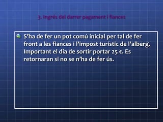 3. Ingrés del darrer pagament i fiances
S’ha de fer un pot comú inicial per tal de fer
front a les fiances i l’impost turístic de l’alberg.
Important el dia de sortir portar 25 €. Es
retornaran si no se n’ha de fer ús.
 