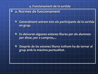 4. Funcionament de la sortida
a. Normes de funcionament
Generalment anirem tots els participants de la sortida
en grup.
Es deixaran algunes estones lliures per als alumnes:
per dinar, per a compres,...
Després de les estones lliures tothom ha de tornar al
grup amb la màxima puntualitat.
 