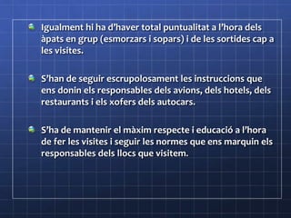 Igualment hi ha d’haver total puntualitat a l’hora dels
àpats en grup (esmorzars i sopars) i de les sortides cap a
les visites.
S’han de seguir escrupolosament les instruccions que
ens donin els responsables dels avions, dels hotels, dels
restaurants i els xofers dels autocars.
S’ha de mantenir el màxim respecte i educació a l’hora
de fer les visites i seguir les normes que ens marquin els
responsables dels llocs que visitem.
 