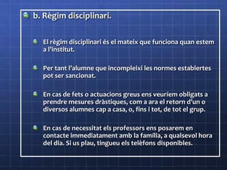 b. Règim disciplinari.
El règim disciplinari és el mateix que funciona quan estem
a l’institut.
Per tant l’alumne que incompleixi les normes establertes
pot ser sancionat.
En cas de fets o actuacions greus ens veuríem obligats a
prendre mesures dràstiques, com a ara el retorn d’un o
diversos alumnes cap a casa, o, fins i tot, de tot el grup.
En cas de necessitat els professors ens posarem en
contacte immediatament amb la família, a qualsevol hora
del dia. Si us plau, tingueu els telèfons disponibles.
 