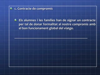 c. Contracte de compromís
Els alumnes i les famílies han de signar un contracte
per tal de donar formalitat al nostre compromís amb
el bon funcionament global del viatge.
____________________________________________________
 
