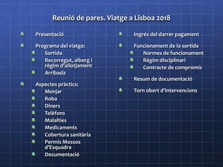 Reunió de pares. Viatge a Lisboa 2018
Presentació
Programa del viatge:
Sortida
Recorregut, alberg i
règim d’allotjament
Arribada
Aspectes pràctics:
Menjar
Roba
Diners
Telèfons
Malalties
Medicaments
Cobertura sanitària
Permís Mossos
d’Esquadra
Documentació
Ingrés del darrer pagament
Funcionament de la sortida
Normes de funcionament
Règim disciplinari
Contracte de compromís
Resum de documentació
Torn obert d’intervencions
 