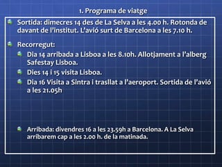 1. Programa de viatge
Sortida: dimecres 14 des de La Selva a les 4.00 h. Rotonda de
davant de l’institut. L’avió surt de Barcelona a les 7.10 h.
Recorregut:
Dia 14 arribada a Lisboa a les 8.10h. Allotjament a l’alberg
Safestay Lisboa.
Dies 14 i 15 visita Lisboa.
Dia 16 Visita a Sintra i trasllat a l’aeroport. Sortida de l’avió
a les 21.05h
Arribada: divendres 16 a les 23.59h a Barcelona. A La Selva
arribarem cap a les 2.00 h. de la matinada.
 