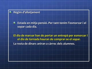 Règim d’allotjament
Estada en mitja pensió. Per tant tenim l’esmorzar i el
sopar cada dia.
El dia de marxar han de portar un entrepà per esmorzar i
el dia de tornada hauran de comprar-se el sopar.
La resta de dinars aniran a càrrec dels alumnes.
 