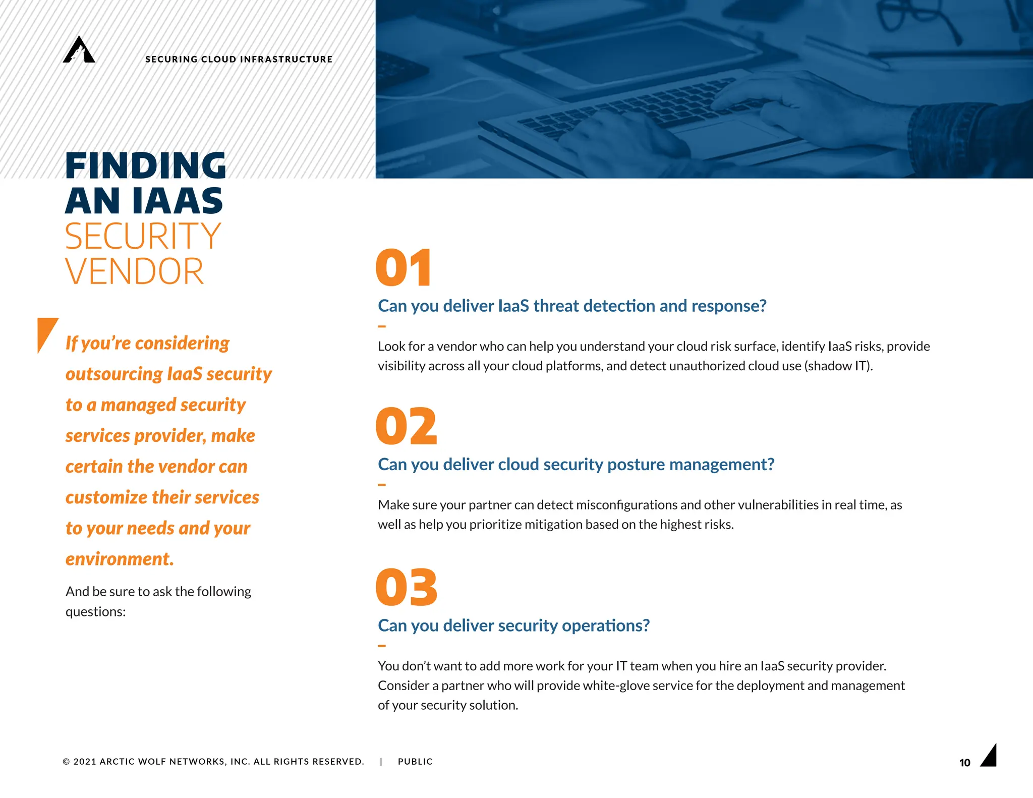 10
SECURING CLOUD INFRASTRUCTURE
© 2021 ARCTIC WOLF NETWORKS, INC. ALL RIGHTS RESERVED. | PUBLIC
Can you deliver IaaS threat detection and response?
–
Look for a vendor who can help you understand your cloud risk surface, identify IaaS risks, provide
visibility across all your cloud platforms, and detect unauthorized cloud use (shadow IT).
01
Can you deliver cloud security posture management?
–
Make sure your partner can detect misconfigurations and other vulnerabilities in real time, as
well as help you prioritize mitigation based on the highest risks.
02
Can you deliver security operations?
–
You don’t want to add more work for your IT team when you hire an IaaS security provider.
Consider a partner who will provide white-glove service for the deployment and management
of your security solution.
03
FINDING
AN IAAS
SECURITY
VENDOR
If you’re considering
outsourcing IaaS security
to a managed security
services provider, make
certain the vendor can
customize their services
to your needs and your
environment.
And be sure to ask the following
questions:
 