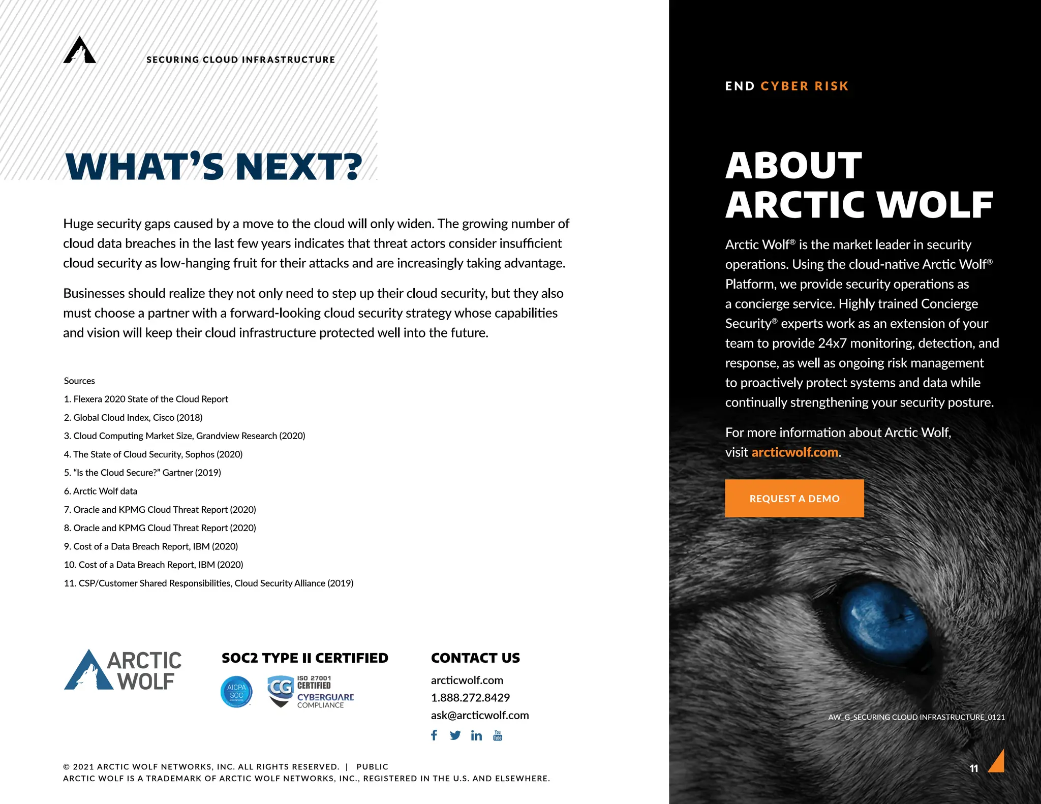 11
SECURING CLOUD INFRASTRUCTURE
Huge security gaps caused by a move to the cloud will only widen. The growing number of
cloud data breaches in the last few years indicates that threat actors consider insufficient
cloud security as low-hanging fruit for their attacks and are increasingly taking advantage.
Businesses should realize they not only need to step up their cloud security, but they also
must choose a partner with a forward-looking cloud security strategy whose capabilities
and vision will keep their cloud infrastructure protected well into the future.
Sources
1. Flexera 2020 State of the Cloud Report
2. Global Cloud Index, Cisco (2018)
3. Cloud Computing Market Size, Grandview Research (2020)
4. The State of Cloud Security, Sophos (2020)
5. “Is the Cloud Secure?” Gartner (2019)
6. Arctic Wolf data
7. Oracle and KPMG Cloud Threat Report (2020)
8. Oracle and KPMG Cloud Threat Report (2020)
9. Cost of a Data Breach Report, IBM (2020)
10. Cost of a Data Breach Report, IBM (2020)
11. CSP/Customer Shared Responsibilities, Cloud Security Alliance (2019)
WHAT’S NEXT?
Arctic Wolf®
is the market leader in security
operations. Using the cloud-native Arctic Wolf®
Platform, we provide security operations as
a concierge service. Highly trained Concierge
Security®
experts work as an extension of your
team to provide 24x7 monitoring, detection, and
response, as well as ongoing risk management
to proactively protect systems and data while
continually strengthening your security posture.
For more information about Arctic Wolf,
visit arcticwolf.com.
ABOUT
ARCTIC WOLF
REQUEST A DEMO
AW_G_SECURING CLOUD INFRASTRUCTURE_0121
11
E N D C Y B E R R I S K
© 2021 ARCTIC WOLF NETWORKS, INC. ALL RIGHTS RESERVED.  |   PUBLIC
ARCTIC WOLF IS A TRADEMARK OF ARCTIC WOLF NETWORKS, INC., REGISTERED IN THE U.S. AND ELSEWHERE.
SOC2 TYPE II CERTIFIED CONTACT US
arcticwolf.com
1.888.272.8429
ask@arcticwolf.com
 