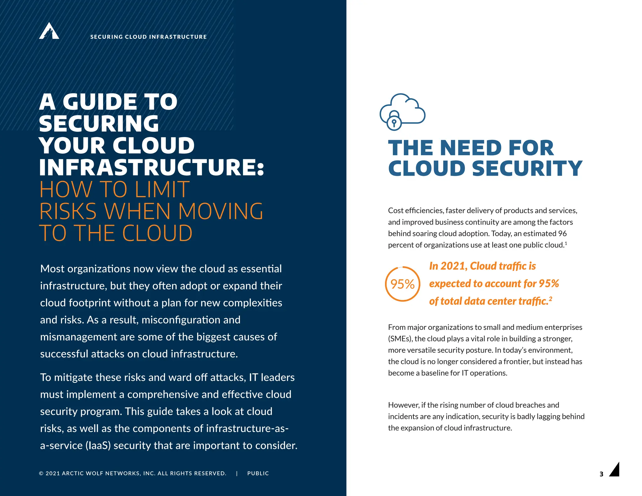 3
© 2021 ARCTIC WOLF NETWORKS, INC. ALL RIGHTS RESERVED. | PUBLIC 3
© 2021 ARCTIC WOLF NETWORKS, INC. ALL RIGHTS RESERVED. | PUBLIC
SECURING CLOUD INFRASTRUCTURE
A GUIDE TO
SECURING
YOUR CLOUD
INFRASTRUCTURE:
HOW TO LIMIT
RISKS WHEN MOVING
TO THE CLOUD
Most organizations now view the cloud as essential
infrastructure, but they often adopt or expand their
cloud footprint without a plan for new complexities
and risks. As a result, misconfiguration and
mismanagement are some of the biggest causes of
successful attacks on cloud infrastructure.
To mitigate these risks and ward off attacks, IT leaders
must implement a comprehensive and effective cloud
security program. This guide takes a look at cloud
risks, as well as the components of infrastructure-as-
a-service (IaaS) security that are important to consider.
THE NEED FOR
CLOUD SECURITY
Cost efficiencies, faster delivery of products and services,
and improved business continuity are among the factors
behind soaring cloud adoption. Today, an estimated 96
percent of organizations use at least one public cloud.1
In 2021, Cloud traffic is
expected to account for 95%
of total data center traffic.2
From major organizations to small and medium enterprises
(SMEs), the cloud plays a vital role in building a stronger,
more versatile security posture. In today’s environment,
the cloud is no longer considered a frontier, but instead has
become a baseline for IT operations.
However, if the rising number of cloud breaches and
incidents are any indication, security is badly lagging behind
the expansion of cloud infrastructure.
 