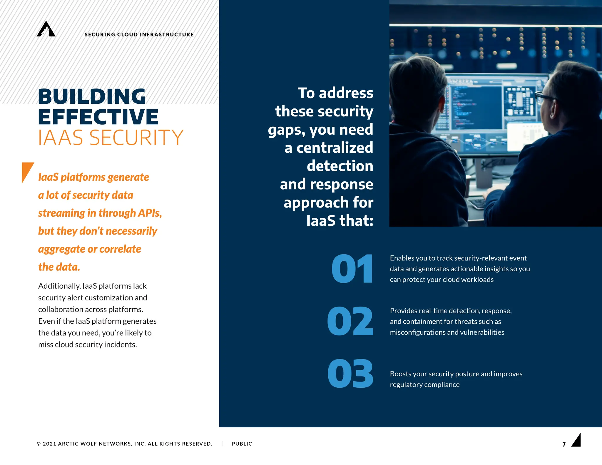 7
SECURING CLOUD INFRASTRUCTURE
© 2021 ARCTIC WOLF NETWORKS, INC. ALL RIGHTS RESERVED. | PUBLIC
BUILDING
EFFECTIVE
IAAS SECURITY
IaaS platforms generate
a lot of security data
streaming in through APIs,
but they don’t necessarily
aggregate or correlate
the data.
Additionally, IaaS platforms lack
security alert customization and
collaboration across platforms.
Even if the IaaS platform generates
the data you need, you’re likely to
miss cloud security incidents.
Enables you to track security-relevant event
data and generates actionable insights so you
can protect your cloud workloads
Provides real-time detection, response,
and containment for threats such as
misconfigurations and vulnerabilities
Boosts your security posture and improves
regulatory compliance
01
To address
these security
gaps, you need
a centralized
detection
and response
approach for
IaaS that:
02
03
 