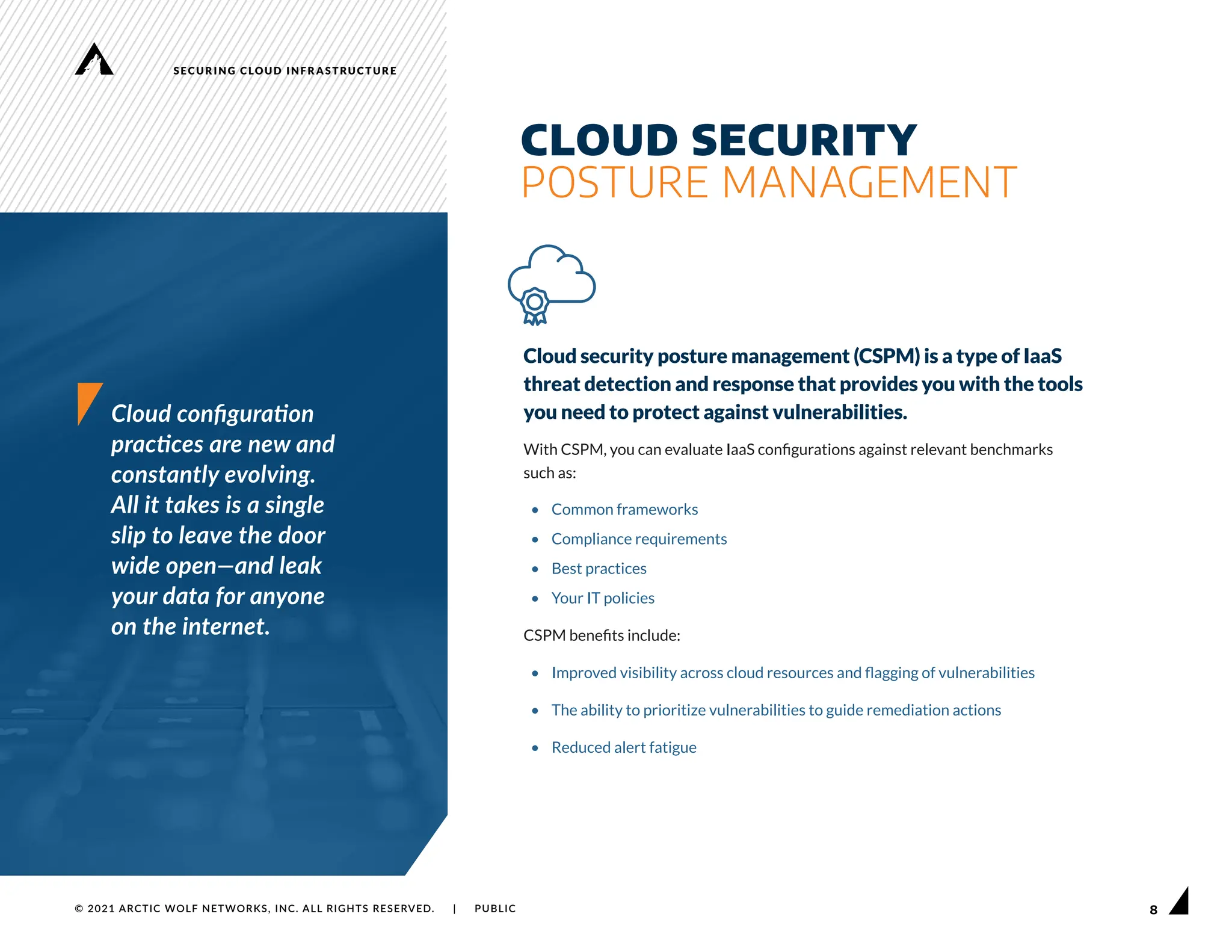 8
SECURING CLOUD INFRASTRUCTURE
© 2021 ARCTIC WOLF NETWORKS, INC. ALL RIGHTS RESERVED. | PUBLIC
Cloud configuration
practices are new and
constantly evolving.
All it takes is a single
slip to leave the door
wide open—and leak
your data for anyone
on the internet.
Cloud security posture management (CSPM) is a type of IaaS
threat detection and response that provides you with the tools
you need to protect against vulnerabilities.
With CSPM, you can evaluate IaaS configurations against relevant benchmarks
such as:
• Common frameworks
• Compliance requirements
• Best practices
• Your IT policies
CSPM benefits include:
• Improved visibility across cloud resources and flagging of vulnerabilities
• The ability to prioritize vulnerabilities to guide remediation actions
• Reduced alert fatigue
CLOUD SECURITY
POSTURE MANAGEMENT
 