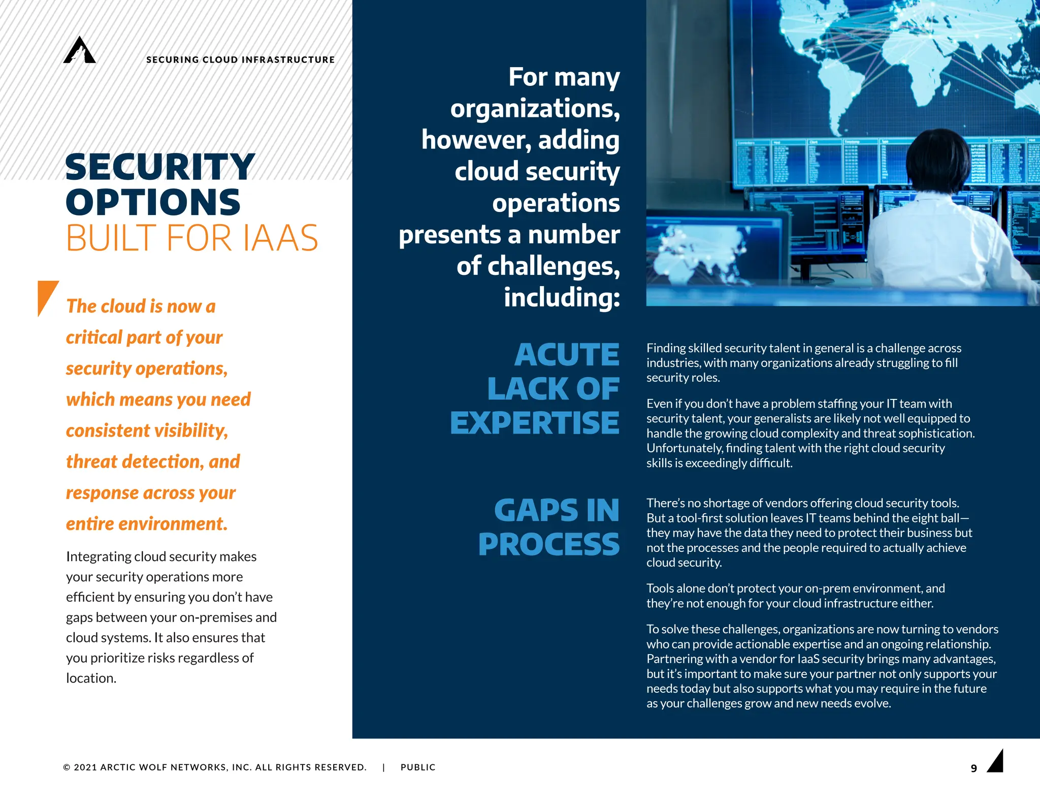 9
SECURING CLOUD INFRASTRUCTURE
© 2021 ARCTIC WOLF NETWORKS, INC. ALL RIGHTS RESERVED. | PUBLIC
SECURITY
OPTIONS
BUILT FOR IAAS
The cloud is now a
critical part of your
security operations,
which means you need
consistent visibility,
threat detection, and
response across your
entire environment.
Integrating cloud security makes
your security operations more
efficient by ensuring you don’t have
gaps between your on-premises and
cloud systems. It also ensures that
you prioritize risks regardless of
location.
Finding skilled security talent in general is a challenge across
industries, with many organizations already struggling to fill
security roles.
Even if you don’t have a problem staffing your IT team with
security talent, your generalists are likely not well equipped to
handle the growing cloud complexity and threat sophistication.
Unfortunately, finding talent with the right cloud security
skills is exceedingly difficult.
There’s no shortage of vendors offering cloud security tools.
But a tool-first solution leaves IT teams behind the eight ball—
they may have the data they need to protect their business but
not the processes and the people required to actually achieve
cloud security.
Tools alone don’t protect your on-prem environment, and
they’re not enough for your cloud infrastructure either.
To solve these challenges, organizations are now turning to vendors
who can provide actionable expertise and an ongoing relationship.
Partnering with a vendor for IaaS security brings many advantages,
but it’s important to make sure your partner not only supports your
needs today but also supports what you may require in the future
as your challenges grow and new needs evolve.
ACUTE
LACK OF
EXPERTISE
For many
organizations,
however, adding
cloud security
operations
presents a number
of challenges,
including:
GAPS IN
PROCESS
 