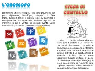 (dal termine latino hōroscopus, a sua volta proveniente dal
greco ὡροςκόποσ hōroskópos, composto di ὥρα
(hṓra), durata di tempo, e ςκοπέω (skopéō), osservare) è
l'interpretazione astrologica della posizione degli astri al
momento in cui si verifica un qualsiasi evento. L'arte
divinatoria di produrre un oroscopo si chiama oroscopia.




                                                               La sfera di cristallo, talvolta chiamata
                                                               anche palla di cristallo, è uno strumento
                                                               che alcuni chiaroveggenti, indovini e
                                                               medium adoperano in quanto lo ritengono
                                                               in grado di aiutarli ad esercitare le proprie
                                                               pratiche. Si tratta di un oggetto sferico di
                                                               materiale cristallino più o meno
                                                               trasparente (cristalli artificiali o spesso
                                                               cristalli di rocca, ovvero quarzi ialini) e può
                                                               essere pieno o, molto più raramente, cavo.
                                                               La pratica che utilizza questo strumento a
                                                               scopo divinatorio è la cristallomanzia.
 