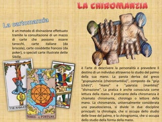 è un metodo di divinazione effettuato
tramite la consultazione di un mazzo
di carte che possono essere
tarocchi,      carte    italiane      (da
briscola), carte cosiddette francesi (da
poker), o speciali carte illustrate dette
Sibille.


                                            è l'arte di descrivere la personalità e prevedere il
                                            destino di un individuo attraverso lo studio del palmo
                                            della sua mano. La parola deriva dal greco
                                            "χειρομαντεία (cheiromantéia)", composto da "χείρ
                                            (chéir)",     "mano"      e    "μαντεία     (mantéia)"
                                            "divinazione". La pratica è anche conosciuta come
                                            lettura della mano. Il praticante della chiromanzia è
                                            chiamato chiromante, chirologo o lettore della
                                            mano. La chiromanzia, universalmente considerata
                                            una pseudoscienza, si divide in due discipline
                                            principali: la chirologia, che si occupa dello studio
                                            delle linee del palmo, e la chirognomia, che si occupa
                                            dello studio della forma della mano.
 