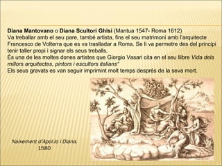 Diana Mantovano  o  Diana Scultori Ghisi  (Mantua 1547- Roma 1612) Va treballar amb el seu pare, també artista, fins el seu matrimoni amb l’arquitecte Francesco de Volterra que es va traslladar a Roma. Se li va permetre des del principi tenir taller propi i signar els seus treballs,  És una de les moltes dones artistes que Giorgio Vasari cita en el seu llibre  Vida dels millors arquitectes, pintors i escultors italians “ Els seus gravats es van seguir imprimint molt temps després de la seva mort. Naixement d’Apol.lo i Diana.  1580 