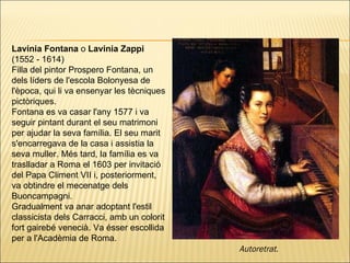 Lavinia Fontana  o  Lavinia Zappi  (1552 - 1614)  Filla del pintor Prospero Fontana, un dels líders de l'escola Bolonyesa de l'època, qui li va ensenyar les tècniques pictòriques. Fontana es va casar l'any 1577 i va seguir pintant durant el seu matrimoni per ajudar la seva família. El seu marit s'encarregava de la casa i assistia la seva muller. Més tard, la família es va traslladar a Roma el 1603 per invitació del Papa Climent VII i, posteriorment, va obtindre el mecenatge dels Buoncampagni. Gradualment va anar adoptant l'estil classicista dels Carracci, amb un colorit fort gairebé venecià. Va ésser escollida per a l'Acadèmia de Roma . Autoretrat.   