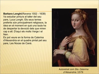 Barbara Longhi (Ravena 1552 - 1638)  Va estudiar pintura al taller del seu pare, Luca Longhi. Els seus temes preferits són principalment religiosos, la idea en el moment en què una taula ha de despertar la devoció dels que miren cap a ell. D'aquí els molts Verge i el Nen. Es pot veure en la forma de Caterina d'Alexandria en el quadre pintat pel seu pare, Les Noces de Canà. Autoretrat com Sta. Caterina d’Alexandria.  1579  