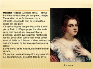 Marietta Robusti  (Venecia 1560? – 1590). Formada al estudi del pel seu pare,  Jacopo Tintoretto  i es va fer famosa com a retratista. Coneguda com  La Tintoretto  a causa del seu pare. Va ser convidada tant per Maximilià II, com pel rei Felip II d'Espanya per treballar en la seva cort, però el seu pare no li ho va permetre. Encara que va pintar nombrosos retrats, pocs s'han conservat i altres poden estar atribuïts erròniament a altres artistes, ja que només una de les seves pintures es va signar. Es va formar en la música, a cantar i a tocar el llaüt.  Va morir al donar a llum quatre anys després del seu matrimoni, al voltant dels 30 anys. Autoretrat.   