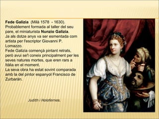 Fede Galizia  (Milà 1578  - 1630).  Probablement formada al taller del seu pare, el miniaturista  Nunzio Galizia . Ja als dotze anys va ser esmentada com artista per l'escriptor Giovanni P. Lomazzo.  Fede Galizia començà pintant retrats, però avui se'l coneix principalment per les seves natures mortes, que eren rars a Itàlia en el moment.  La seva obra ha estat sovint comparada amb la del pintor espanyol Francisco de Zurbarán.  Judith i Holofernes.   