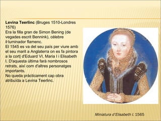 Levina Teerlinc  (Bruges 1510-Londres 1576) Era la filla gran de Simon Bening (de vegades escrit Bennink), cèlebre il·luminador flamenc.  El 1545 es va del seu país per viure amb el seu marit a Anglaterra on es fa pintora a la cort| d'Eduard VI, Maria I i Elisabeth I. D'aquesta última farà nombrosos retrats, així com d'altres personatges importants.  No queda pràcticament cap obra atribuïda a Levina Teerlinc . Miniatura d’Elisabeth I . 1565 