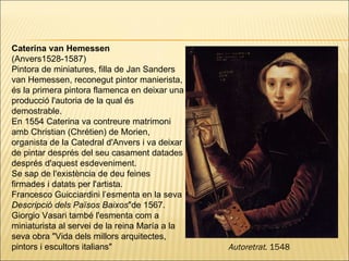Caterina van Hemessen  (Anvers1528-1587) Pintora de miniatures, filla de Jan Sanders van Hemessen, reconegut pintor manierista, és la primera pintora flamenca en deixar una producció l'autoria de la qual és demostrable. En 1554 Caterina va contreure matrimoni amb Christian (Chrétien) de Morien, organista de la Catedral d'Anvers i va deixar de pintar després del seu casament datades després d'aquest esdeveniment.  Se sap de l'existència de deu feines firmades i datats per l'artista. Francesco Guicciardini l’esmenta en la seva  Descripció dels Països Baixos "de 1567. Giorgio Vasari també l'esmenta com a miniaturista al servei de la reina María a la seva obra "Vida dels millors arquitectes, pintors i escultors italians"  Autoretrat . 1548 