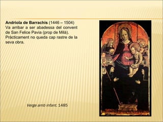 Andriola de Barrachis  (1446 – 1504)  Va arribar a ser abadessa del convent de San Felice Pavia (prop de Milà ).  Pràcticament no queda cap rastre de la seva obra. Verge amb infant.  1485 