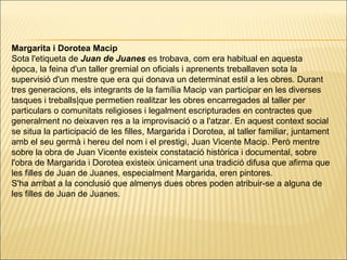 Margarita i Dorotea Macip ﻿ Sota l'etiqueta de  Juan de Juanes  es trobava, com era habitual en aquesta època, la feina d'un taller gremial on oficials i aprenents treballaven sota la supervisió d'un mestre que era qui donava un determinat estil a les obres. Durant tres generacions, els integrants de la família Macip van participar en les diverses tasques i treballs|que permetien realitzar les obres encarregades al taller per particulars o comunitats religioses i legalment escripturades en contractes que generalment no deixaven res a la improvisació o a l'atzar. En aquest context social se situa la participació de les filles, Margarida i Dorotea, al taller familiar, juntament amb el seu germà i hereu del nom i el prestigi, Juan Vicente Macip. Però mentre sobre la obra de Juan Vicente existeix constatació històrica i documental, sobre l'obra de Margarida i Dorotea existeix únicament una tradició difusa que afirma que les filles de Juan de Juanes, especialment Margarida, eren pintores. S'ha arribat a la conclusió que almenys dues obres poden atribuir-se a alguna de les filles de Juan de Juanes . 
