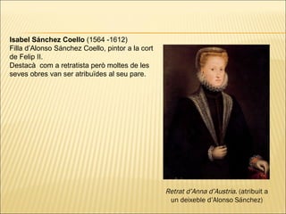 Isabel Sánchez Coello  (1564 -1612) Filla d’Alonso Sánchez Coello, pintor a la cort de Felip II. Destacà  com a retratista però moltes de les seves obres van ser atribuïdes al seu pare.  Retrat d’Anna d’Austria . (atribuit a un deixeble d’Alonso Sánchez) 