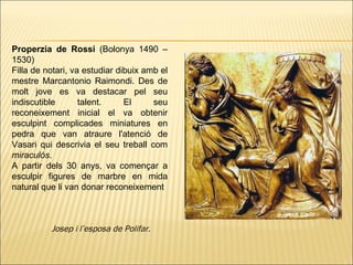 Properzia de Rossi  (Bolonya 1490 – 1530)  Filla de notari, va estudiar dibuix amb el mestre Marcantonio Raimondi. Des de molt jove es va destacar pel seu indiscutible talent. El seu reconeixement inicial el va obtenir esculpint complicades miniatures en pedra que van atraure l'atenció de Vasari qui descrivia el seu treball com  miraculós . A partir dels 30 anys, va començar a esculpir figures de marbre en mida natural que li van donar reconeixement Josep i l’esposa de Polifar.  